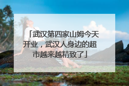 武汉第四家山姆今天开业,武汉人身边的超市越来越精致了
