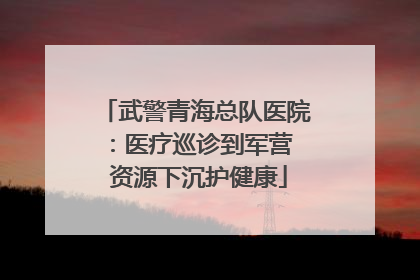 武警青海总队医院：医疗巡诊到军营  资源下沉护健康