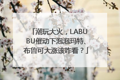 潮玩大火，LABUBU催动下泡泡玛特、布鲁可大涨该咋看？