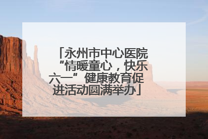 永州市中心医院“情暖童心，快乐六一”健康教育促进活动圆满举办