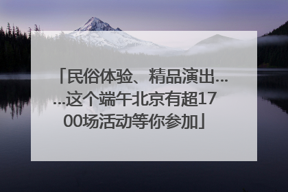 民俗体验、精品演出……这个端午北京有超1700场活动等你参加