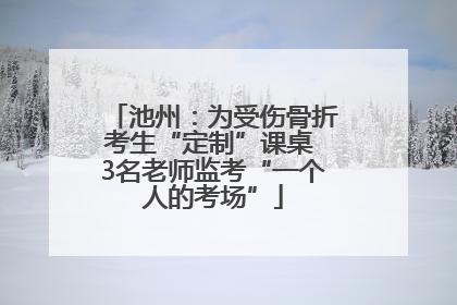 池州：为受伤骨折考生“定制”课桌 3名老师监考“一个人的考场”