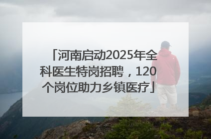 河南启动2025年全科医生特岗招聘，120个岗位助力乡镇医疗