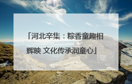 河北辛集：粽香童趣相辉映 文化传承润童心