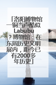 洛阳博物馆一铜当卢酷似Labubu？博物馆：在东周历史文明展内，距今已有2000多年历史