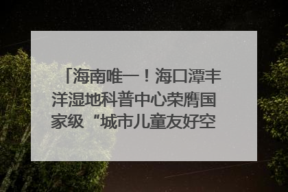 海南唯一！海口潭丰洋湿地科普中心荣膺国家级“城市儿童友好空间建设园区”称号