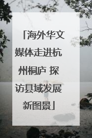 海外华文媒体走进杭州桐庐 探访县域发展新图景