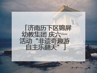 济南历下区锦屏幼教集团 庆六一活动“非遗奇趣游 自主乐翻天”