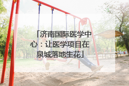 济南国际医学中心：让医学项目在泉城落地生花