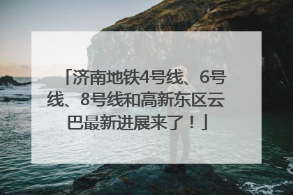 济南地铁4号线、6号线、8号线和高新东区云巴最新进展来了！