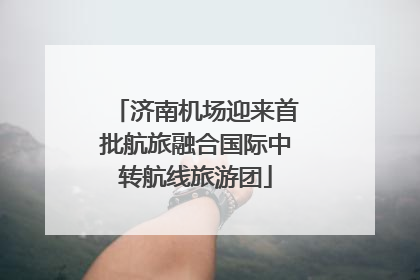 济南机场迎来首批航旅融合国际中转航线旅游团
