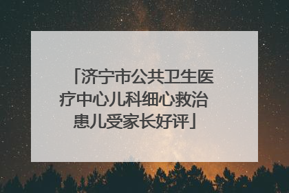 济宁市公共卫生医疗中心儿科细心救治患儿受家长好评