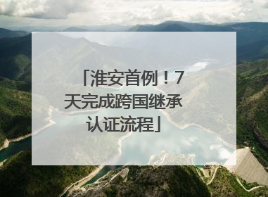 淮安首例！7天完成跨国继承认证流程