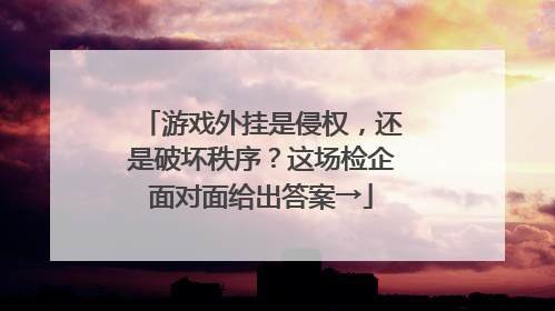 游戏外挂是侵权，还是破坏秩序？这场检企面对面给出答案→