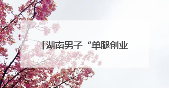 湖南男子“单腿创业”撑起绿色园林梦
