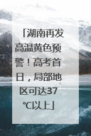 湖南再发高温黄色预警！高考首日，局部地区可达37℃以上