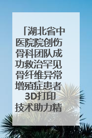 湖北省中医院院创伤骨科团队成功救治罕见骨纤维异常增殖症患者 3D打印技术助力精准矫形手术