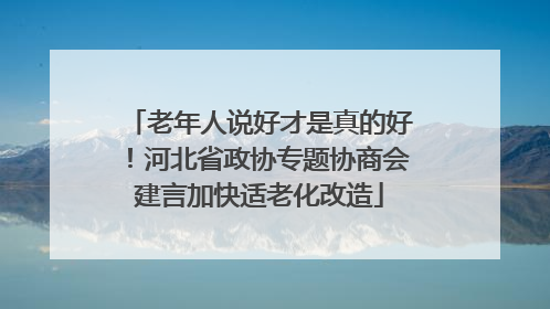 老年人说好才是真的好！河北省政协专题协商会建言加快适老化改造