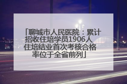 聊城市人民医院：累计招收住培学员1906人 住培结业首次考核合格率位于全省前列
