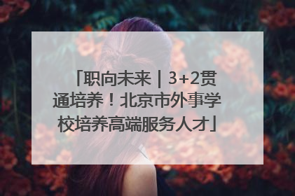 职向未来｜3+2贯通培养！北京市外事学校培养高端服务人才
