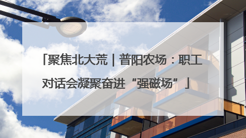 聚焦北大荒｜普阳农场：职工对话会凝聚奋进“强磁场”