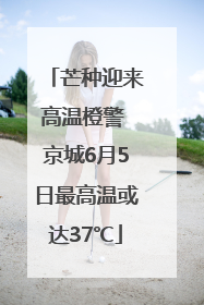 芒种迎来高温橙警 京城6月5日最高温或达37℃
