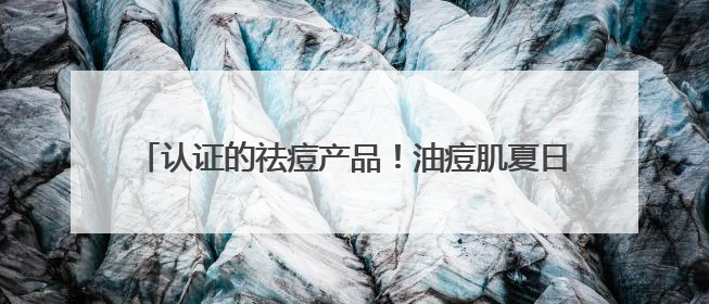 认证的祛痘产品！油痘肌夏日首选，这十款有效控油祛痘