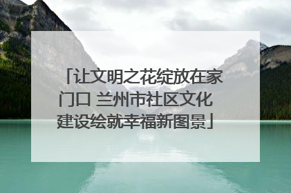 让文明之花绽放在家门口 兰州市社区文化建设绘就幸福新图景