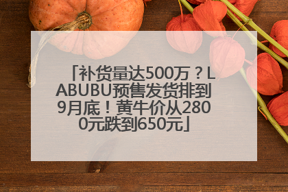 补货量达500万？LABUBU预售发货排到9月底！黄牛价从2800元跌到650元