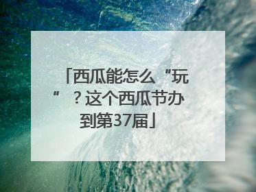 西瓜能怎么“玩”？这个西瓜节办到第37届