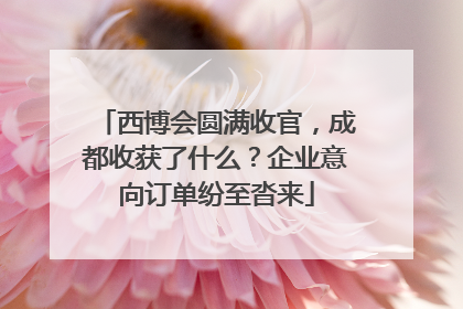 西博会圆满收官，成都收获了什么？企业意向订单纷至沓来