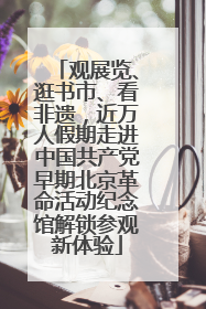 观展览、逛书市、看非遗，近万人假期走进中国共产党早期北京革命活动纪念馆解锁参观新体验