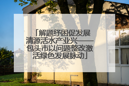 解题纾困促发展 清源活水产业兴——包头市以问题整改激活绿色发展脉动