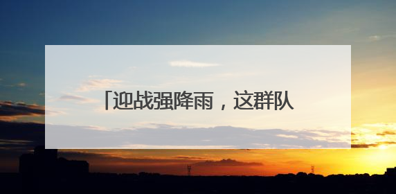 迎战强降雨，这群队伍守护湖北电网平安