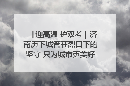 迎高温 护双考｜济南历下城管在烈日下的坚守 只为城市更美好 学子更安心