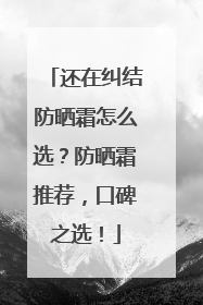 还在纠结防晒霜怎么选？防晒霜推荐，口碑之选！