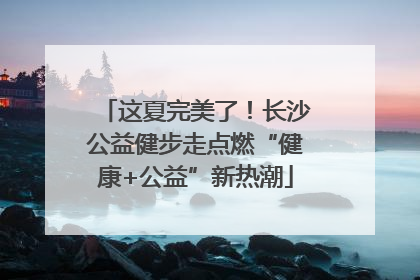 这夏完美了！长沙公益健步走点燃“健康+公益”新热潮