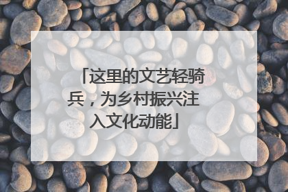 这里的文艺轻骑兵，为乡村振兴注入文化动能