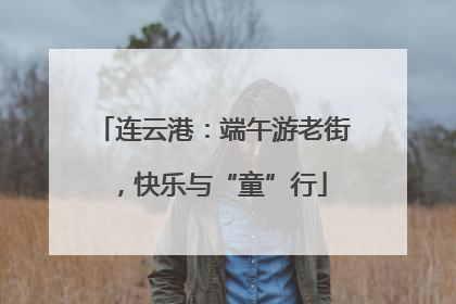 连云港：端午游老街，快乐与“童”行
