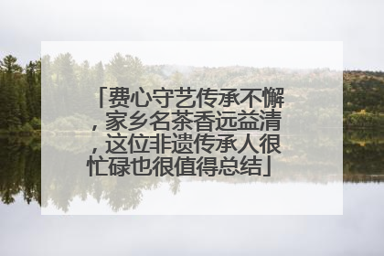 费心守艺传承不懈，家乡名茶香远益清，这位非遗传承人很忙碌也很值得总结