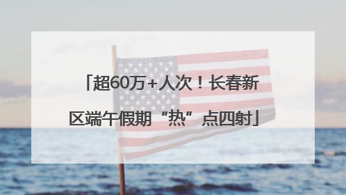 超60万+人次！长春新区端午假期“热”点四射