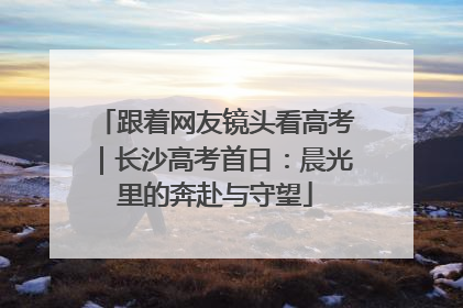 跟着网友镜头看高考｜长沙高考首日：晨光里的奔赴与守望