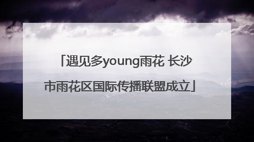 遇见多young雨花 长沙市雨花区国际传播联盟成立