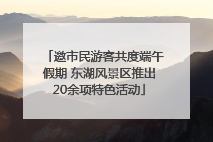 邀市民游客共度端午假期 东湖风景区推出20余项特色活动