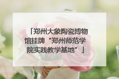 郑州大象陶瓷博物馆挂牌“郑州师范学院实践教学基地”