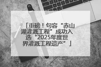 重磅！句容“赤山湖灌溉工程”成功入选“2025年度世界灌溉工程遗产”