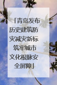 青岛发布历史建筑防灾减灾新标 筑牢城市文化根脉安全屏障