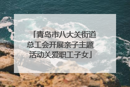 青岛市八大关街道总工会开展亲子主题活动关爱职工子女