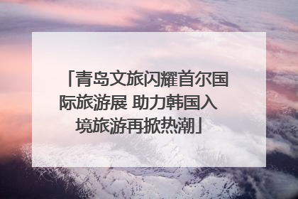 青岛文旅闪耀首尔国际旅游展 助力韩国入境旅游再掀热潮
