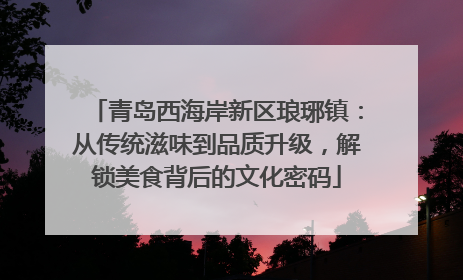 青岛西海岸新区琅琊镇：从传统滋味到品质升级，解锁美食背后的文化密码